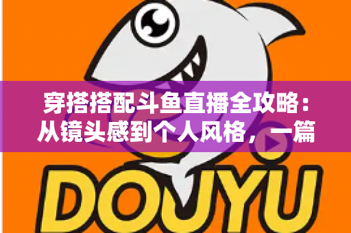 穿搭搭配斗鱼直播全攻略：从镜头感到个人风格，一篇解决主播穿衣难题