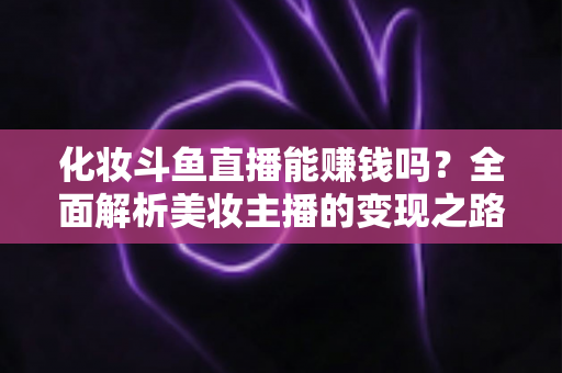 化妆斗鱼直播能赚钱吗?全面解析美妆主播的变现之路与收入真相 化妆斗鱼直播能赚钱吗?全面解析美妆主播的变现之路与收入真相
