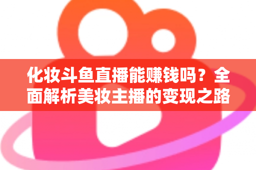 化妆斗鱼直播能赚钱吗?全面解析美妆主播的变现之路与收入真相 化妆斗鱼直播能赚钱吗?全面解析美妆主播的变现之路与收入真相