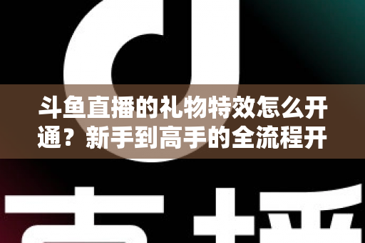 斗鱼直播的礼物特效怎么开通？新手到高手的全流程开通指南与实用技巧