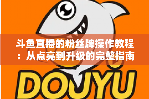 斗鱼直播的粉丝牌操作教程：从点亮到升级的完整指南，新手也能一学就会