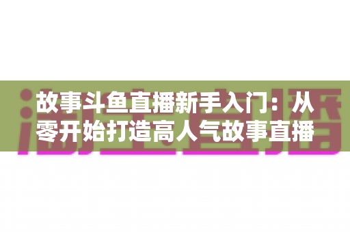 故事斗鱼直播新手入门：从零开始打造高人气故事直播间的完整指南