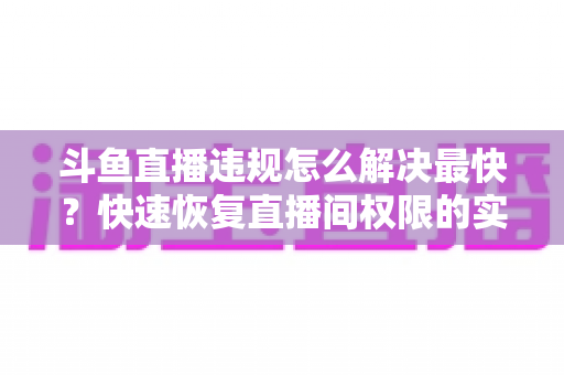 斗鱼直播违规怎么解决最快？快速恢复直播间权限的实用指南