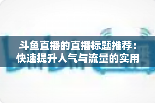 斗鱼直播的直播标题推荐：快速提升人气与流量的实用指南