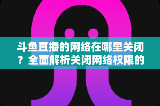 斗鱼直播的网络在哪里关闭？全面解析关闭网络权限的详细步骤与实用技巧