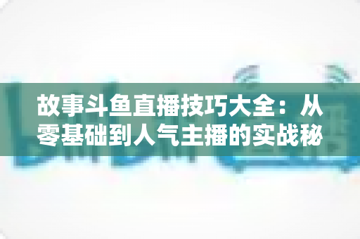 故事斗鱼直播技巧大全：从零基础到人气主播的实战秘籍