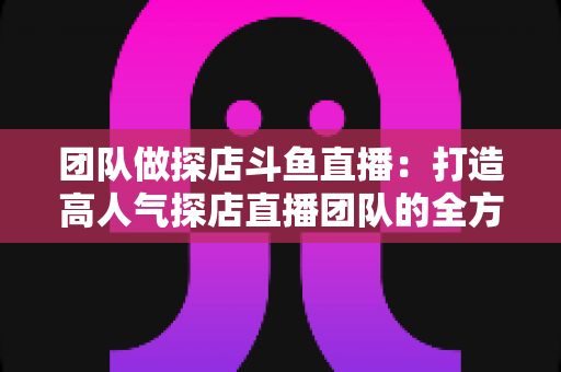 团队做探店斗鱼直播：打造高人气探店直播团队的全方位实战指南
