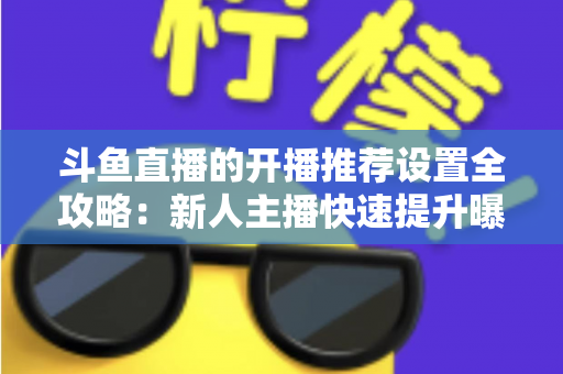 斗鱼直播的开播推荐设置全攻略：新人主播快速提升曝光与流量的实战指南