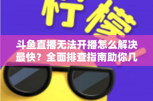 斗鱼直播无法开播怎么解决最快?全面排查指南助你几分钟内恢复直播 斗鱼直播无法开播怎么解决最快?全面排查指南助你几分钟内恢复直播