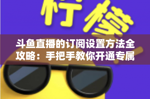 斗鱼直播的订阅设置方法全攻略:手把手教你开通专属特权,轻松支持心仪主播 斗鱼直播的订阅设置方法全攻略:手把手教你开通专属特权,轻松支持心仪主播