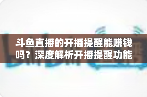 斗鱼直播的开播提醒能赚钱吗？深度解析开播提醒功能背后的变现真相与实用赚钱攻略