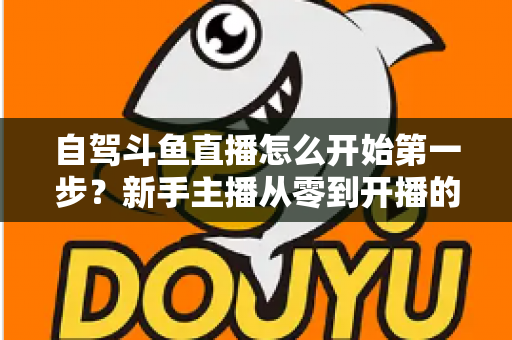自驾斗鱼直播怎么开始第一步？新手主播从零到开播的完整实战指南
