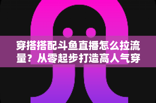 穿搭搭配斗鱼直播怎么拉流量?从零起步打造高人气穿搭直播间的完整攻略 穿搭搭配斗鱼直播怎么拉流量?从零起步打造高人气穿搭直播间的完整攻略