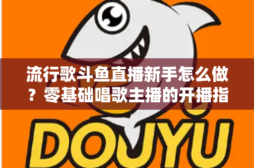 流行歌斗鱼直播新手怎么做？零基础唱歌主播的开播指南与快速涨粉秘诀
