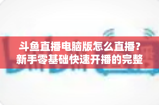 斗鱼直播电脑版怎么直播？新手零基础快速开播的完整教程指南