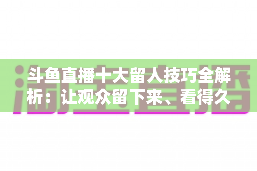 斗鱼直播十大留人技巧全解析：让观众留下来、看得久、回得来的实战指南