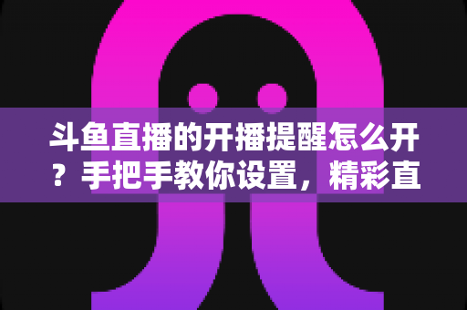 斗鱼直播的开播提醒怎么开?手把手教你设置,精彩直播再也不错过! 斗鱼直播的开播提醒怎么开?手把手教你设置,精彩直播再也不错过!