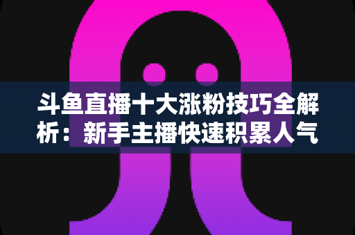 斗鱼直播十大涨粉技巧全解析：新手主播快速积累人气的实战指南