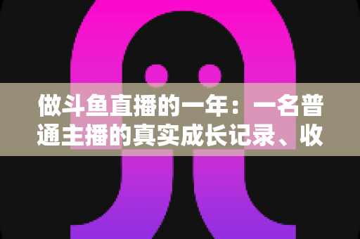 做斗鱼直播的一年：一名普通主播的真实成长记录、收入揭秘与避坑经验全分享