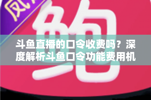 斗鱼直播的口令收费吗？深度解析斗鱼口令功能费用机制与实用使用指南
