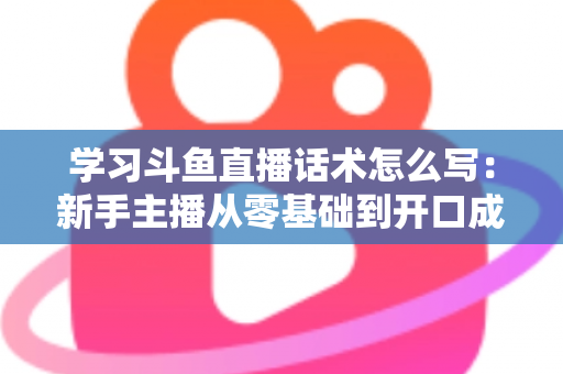 学习斗鱼直播话术怎么写：新手主播从零基础到开口成章的实战指南