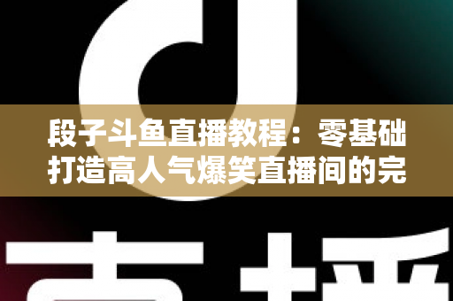 段子斗鱼直播教程：零基础打造高人气爆笑直播间的完整攻略