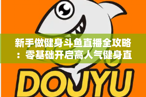 新手做健身斗鱼直播全攻略：零基础开启高人气健身直播间的实战指南