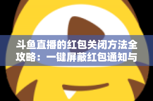 斗鱼直播的红包关闭方法全攻略：一键屏蔽红包通知与弹窗的完整教程