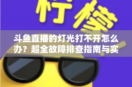 斗鱼直播的灯光打不开怎么办?超全故障排查指南与实用解决方法一览 斗鱼直播的灯光打不开怎么办?超全故障排查指南与实用解决方法一览