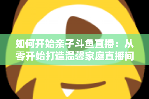 如何开始亲子斗鱼直播：从零开始打造温馨家庭直播间的完整指南