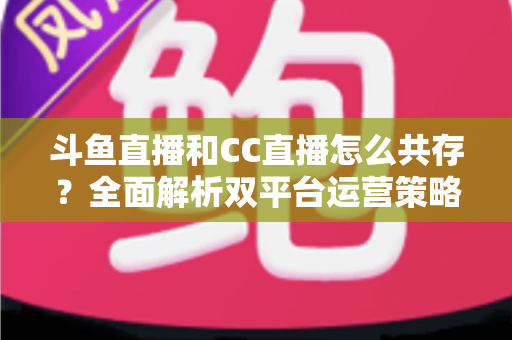 斗鱼直播和CC直播怎么共存？全面解析双平台运营策略与实用指南