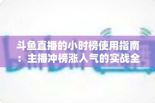 斗鱼直播的小时榜使用指南:主播冲榜涨人气的实战全攻略 斗鱼直播的小时榜使用指南:主播冲榜涨人气的实战全攻略