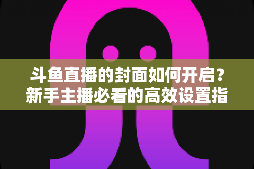 斗鱼直播的封面如何开启?新手主播必看的高效设置指南与人气提升秘诀 斗鱼直播的封面如何开启?新手主播必看的高效设置指南与人气提升秘诀