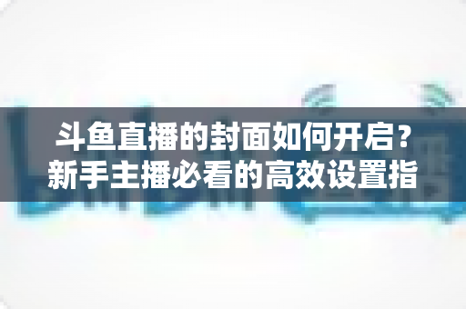 斗鱼直播的封面如何开启?新手主播必看的高效设置指南与人气提升秘诀 斗鱼直播的封面如何开启?新手主播必看的高效设置指南与人气提升秘诀
