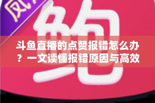 斗鱼直播的点赞报错怎么办？一文读懂报错原因与高效解决方法