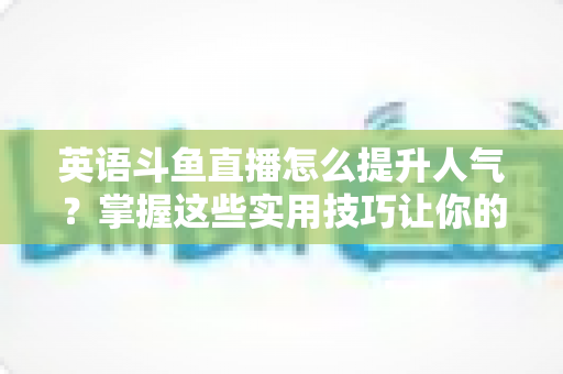 英语斗鱼直播怎么提升人气？掌握这些实用技巧让你的直播间快速涨粉