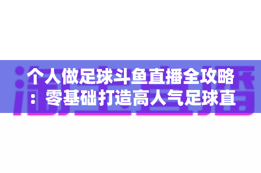 个人做足球斗鱼直播全攻略:零基础打造高人气足球直播间的实战秘籍 个人做足球斗鱼直播全攻略:零基础打造高人气足球直播间的实战秘籍