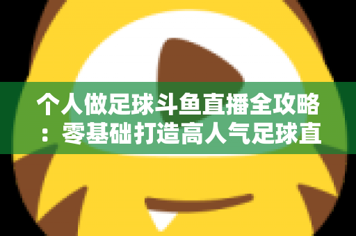 个人做足球斗鱼直播全攻略：零基础打造高人气足球直播间的实战秘籍
