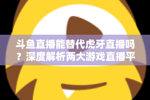 斗鱼直播能替代虎牙直播吗?深度解析两大游戏直播平台的竞争格局与未来走向 斗鱼直播能替代虎牙直播吗?深度解析两大游戏直播平台的竞争格局与未来走向