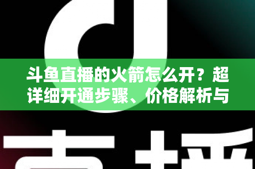 斗鱼直播的火箭怎么开?超详细开通步骤、价格解析与理性消费指南一文读懂 斗鱼直播的火箭怎么开?超详细开通步骤、价格解析与理性消费指南一文读懂
