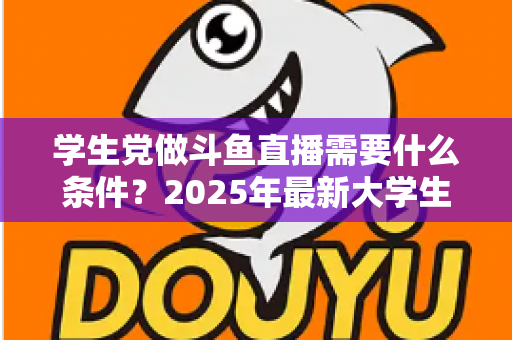 学生党做斗鱼直播需要什么条件？2025年最新大学生主播入门全攻略：硬件、认证、技能与时间管理一站式指南