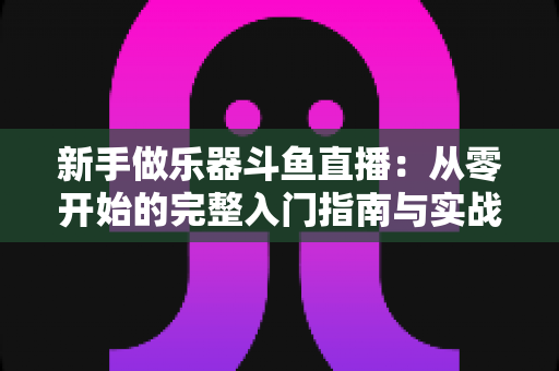 新手做乐器斗鱼直播：从零开始的完整入门指南与实战技巧