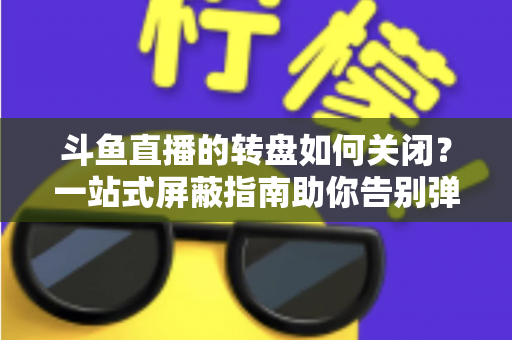 斗鱼直播的转盘如何关闭?一站式屏蔽指南助你告别弹窗打扰 斗鱼直播的转盘如何关闭?一站式屏蔽指南助你告别弹窗打扰