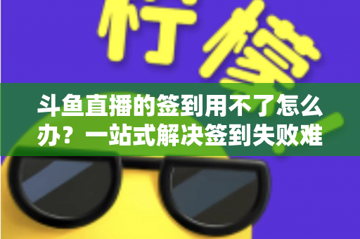 斗鱼直播的签到用不了怎么办？一站式解决签到失败难题的实用指南
