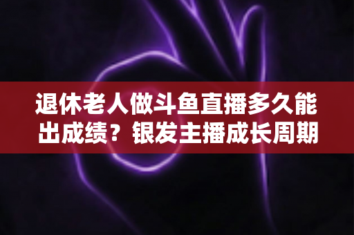 退休老人做斗鱼直播多久能出成绩？银发主播成长周期与提速攻略全解析