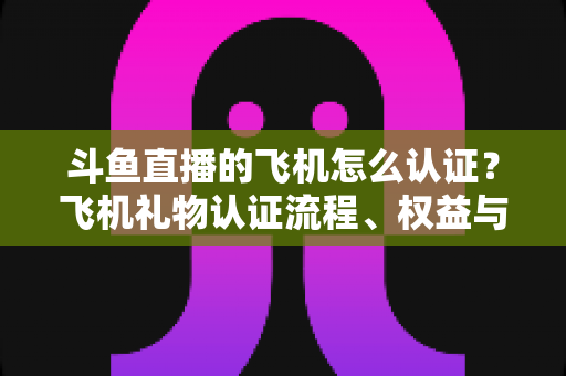 斗鱼直播的飞机怎么认证?飞机礼物认证流程、权益与常见问题全解析 斗鱼直播的飞机怎么认证?飞机礼物认证流程、权益与常见问题全解析