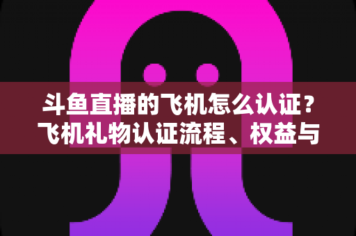 斗鱼直播的飞机怎么认证?飞机礼物认证流程、权益与常见问题全解析 斗鱼直播的飞机怎么认证?飞机礼物认证流程、权益与常见问题全解析