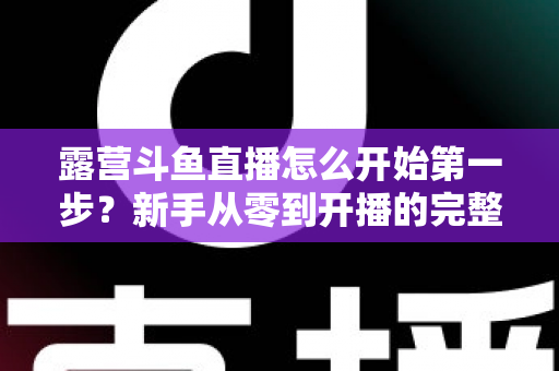 露营斗鱼直播怎么开始第一步?新手从零到开播的完整实战指南 露营斗鱼直播怎么开始第一步?新手从零到开播的完整实战指南