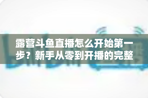 露营斗鱼直播怎么开始第一步?新手从零到开播的完整实战指南 露营斗鱼直播怎么开始第一步?新手从零到开播的完整实战指南
