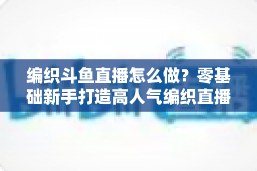 编织斗鱼直播怎么做？零基础新手打造高人气编织直播间的完整实战攻略